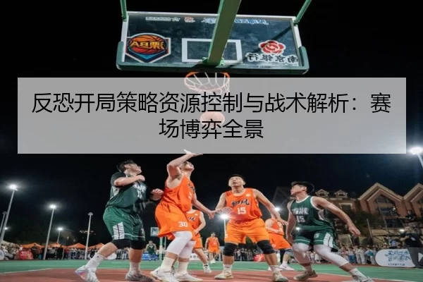 反恐开局策略资源控制与战术解析：赛场博弈全景